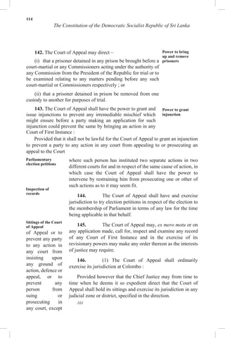 114
The Constitution of the Democratic Socialist Republic of Sri Lanka
142. The Court of Appeal may direct –
(i) that a prisoner detained in any prison be brought before a
court-martial or any Commissioners acting under the authority of
any Commission from the President of the Republic for trial or to
be examined relating to any matters pending before any such
court-martial or Commissioners respectively ; or
(ii) that a prisoner detained in prison be removed from one
custody to another for purposes of trial.
143. The Court of Appeal shall have the power to grant and
issue injunctions to prevent any irremediable mischief which
might ensure before a party making an application for such
injunction could prevent the same by bringing an action in any
Court of First Instance :
Power to bring
up and remove
prisoners
Power to grant
injunction
Provided that it shall not be lawful for the Court of Appeal to grant an injunction
to prevent a party to any action in any court from appealing to or prosecuting an
appeal to the Court
Parliamentary
election petitions
Inspection of
records
Sittings of the Court
of Appeal
of Appeal or to
prevent any party
to any action in
any court from
insisting upon
any ground of
action, defence or
appeal, or to
prevent any
person from
suing or
prosecuting in
any court, except
where such person has instituted two separate actions in two
different courts for and in respect of the same cause of action, in
which case the Court of Appeal shall have the power to
intervene by restraining him from prosecuting one or other of
such actions as to it may seem fit.
144. The Court of Appeal shall have and exercise
jurisdiction to try election petitions in respect of the election to
the membership of Parliament in terms of any law for the time
being applicable in that behalf.
145. The Court of Appeal may, ex mero motu or on
any application made, call for, inspect and examine any record
of any Court of First Instance and in the exercise of its
revisionary powers may make any order thereon as the interests
of justice may require.
146. (1) The Court of Appeal shall ordinarily
exercise its jurisdiction at Colombo :
Provided however that the Chief Justice may from time to
time when he deems it so expedient direct that the Court of
Appeal shall hold its sittings and exercise its jurisdiction in any
judicial zone or district, specified in the direction.
101
 