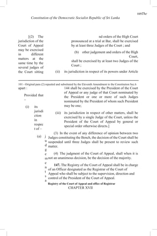 115The
Constitution of the Democratic Socialist Republic of Sri Lanka
[(2) The
jurisdiction of the
Court of Appeal
may be exercised
in different
matters at the
same time by the
several judges of
the Court sitting
apart :
Provided that
–
(i) its
jurisdi
ction
in
respec
t of –
(a) j
u
d
g
e
m
e
n
t
s
a
nd orders of the High Court
pronounced at a trial at Bar, shall be exercised
by at least three Judges of the Court ; and
(b) other judgement and orders of the High
Court,
shall be exercised by at least two Judges of the
Court ;
(ii) its jurisdiction in respect of its powers under Article
144 shall be exercised by the President of the Court
of Appeal or any judge of that Court nominated by
the President or one or more of such Judges
nominated by the President of whom such President
may be one;
(iii) its jurisdiction in respect of other matters, shall be
exercised by a single Judge of the Court, unless the
President of the Court of Appeal by general or
special order otherwise directs.]
(3) In the event of any difference of opinion between two
Judges constituting the Bench, the decision of the Court shall be
suspended until three Judges shall be present to review such
matter.
(4) The judgment of the Court of Appeal, shall when it is
not an unanimous decision, be the decision of the majority.
147. The Registry of the Court of Appeal shall be in charge
of an Officer designated as the Registrar of the Court of
Appeal who shall be subject to the supervision, direction and
control of the President of the Court of Appeal.
Registry of the Court of Appeal and office of Registrar
CHAPTER XVII
101 - Original para (2) repealed and substituted by the Eleventh Amendment to the Constitution Sec.6
 