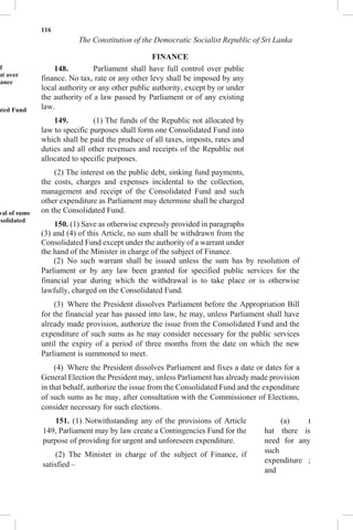 116
The Constitution of the Democratic Socialist Republic of Sri Lanka
FINANCE
of
nt over
nance
ated Fund
wal of sums
nsolidated
148. Parliament shall have full control over public
finance. No tax, rate or any other levy shall be imposed by any
local authority or any other public authority, except by or under
the authority of a law passed by Parliament or of any existing
law.
149. (1) The funds of the Republic not allocated by
law to specific purposes shall form one Consolidated Fund into
which shall be paid the produce of all taxes, imposts, rates and
duties and all other revenues and receipts of the Republic not
allocated to specific purposes.
(2) The interest on the public debt, sinking fund payments,
the costs, charges and expenses incidental to the collection,
management and receipt of the Consolidated Fund and such
other expenditure as Parliament may determine shall be charged
on the Consolidated Fund.
150. (1) Save as otherwise expressly provided in paragraphs
(3) and (4) of this Article, no sum shall be withdrawn from the
Consolidated Fund except under the authority of a warrant under
the hand of the Minister in charge of the subject of Finance.
(2) No such warrant shall be issued unless the sum has by resolution of
Parliament or by any law been granted for specified public services for the
financial year during which the withdrawal is to take place or is otherwise
lawfully, charged on the Consolidated Fund.
(3) Where the President dissolves Parliament before the Appropriation Bill
for the financial year has passed into law, he may, unless Parliament shall have
already made provision, authorize the issue from the Consolidated Fund and the
expenditure of such sums as he may consider necessary for the public services
until the expiry of a period of three months from the date on which the new
Parliament is summoned to meet.
(4) Where the President dissolves Parliament and fixes a date or dates for a
General Election the President may, unless Parliament has already made provision
in that behalf, authorize the issue from the Consolidated Fund and the expenditure
of such sums as he may, after consultation with the Commissioner of Elections,
consider necessary for such elections.
151. (1) Notwithstanding any of the provisions of Article
149, Parliament may by law create a Contingencies Fund for the
purpose of providing for urgent and unforeseen expenditure.
(2) The Minister in charge of the subject of Finance, if
satisfied –
(a) t
hat there is
need for any
such
expenditure ;
and
 