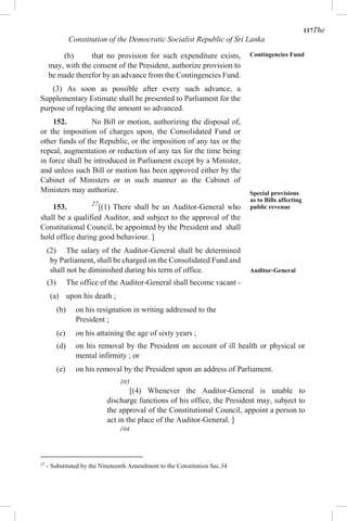117The
Constitution of the Democratic Socialist Republic of Sri Lanka
(b) that no provision for such expenditure exists,
may, with the consent of the President, authorize provision to
be made therefor by an advance from the Contingencies Fund.
(3) As soon as possible after every such advance, a
Supplementary Estimate shall be presented to Parliament for the
purpose of replacing the amount so advanced.
152. No Bill or motion, authorizing the disposal of,
or the imposition of charges upon, the Consolidated Fund or
other funds of the Republic, or the imposition of any tax or the
repeal, augmentation or reduction of any tax for the time being
in force shall be introduced in Parliament except by a Minister,
and unless such Bill or motion has been approved either by the
Cabinet of Ministers or in such manner as the Cabinet of
Ministers may authorize.
153. 27
[(1) There shall be an Auditor-General who
shall be a qualified Auditor, and subject to the approval of the
Constitutional Council, be appointed by the President and shall
hold office during good behaviour. ]
(2) The salary of the Auditor-General shall be determined
by Parliament, shall be charged on the Consolidated Fund and
shall not be diminished during his term of office.
(3) The office of the Auditor-General shall become vacant -
(a) upon his death ;
(b) on his resignation in writing addressed to the
Contingencies Fund
Special provisions
as to Bills affecting
public revenue
Auditor-General
President ;
(c) on his attaining the age of sixty years ;
(d) on his removal by the President on account of ill health or physical or
mental infirmity ; or
(e) on his removal by the President upon an address of Parliament.
103
[(4) Whenever the Auditor-General is unable to
discharge functions of his office, the President may, subject to
the approval of the Constitutional Council, appoint a person to
act in the place of the Auditor-General. ]
104
27
- Substituted by the Nineteenth Amendment to the Constitution Sec.34
 