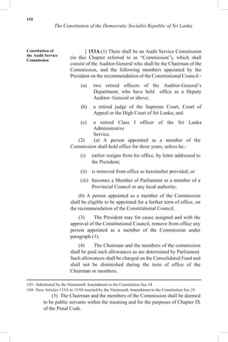 118
The Constitution of the Democratic Socialist Republic of Sri Lanka
Constitution of
the Audit Service
Commission
[ 153A.(1) There shall be an Audit Service Commission
(in this Chapter referred to as “Commission”), which shall
consist of the Auditor-General who shall be the Chairman of the
Commission, and the following members appointed by the
President on the recommendation of the Constitutional Council:-
(a) two retired officers of the Auditor-General’s
Department, who have held office as a Deputy
Auditor- General or above;
(b) a retired judge of the Supreme Court, Court of
Appeal or the High Court of Sri Lanka; and
(c) a retired Class I officer of the Sri Lanka
Administrative
Service.
(2) (a) A person appointed as a member of the
Commission shall hold office for three years, unless he,–
(i) earlier resigns from his office, by letter addressed to
the President;
(ii) is removed from office as hereinafter provided; or
(iii) becomes a Member of Parliament or a member of a
Provincial Council or any local authority.
(b) A person appointed as a member of the Commission
shall be eligible to be appointed for a further term of office, on
the recommendation of the Constitutional Council.
(3) The President may for cause assigned and with the
approval of the Constitutional Council, remove from office any
person appointed as a member of the Commission under
paragraph (1).
(4) The Chairman and the members of the commission
shall be paid such allowances as are determined by Parliament.
Such allowances shall be charged on the Consolidated Fund and
shall not be diminished during the term of office of the
Chairman or members.
103- Substituted by the Nineteenth Amendment to the Constitution Sec.34
104- New Articles 153A to 153H inserted by the Nineteenth Amendment to the Constitution Sec.35
(5) The Chairman and the members of the Commission shall be deemed
to be public servants within the meaning and for the purposes of Chapter IX
of the Penal Code.
 