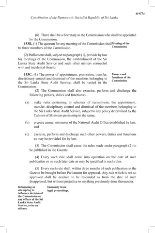 119The
Constitution of the Democratic Socialist Republic of Sri Lanka
(6) There shall be a Secretary to the Commission who shall be appointed
by the Commission.
153B. (1) The quorum for any meeting of the Commission shall
be three members of the Commission.
(2) Parliament shall, subject to paragraph (1), provide by law
for meetings of the Commission, the establishment of the Sri
Lanka State Audit Service and such other matters connected
with and incidental thereto.
153C. (1) The power of appointment, promotion, transfer,
disciplinary control and dismissal of the members belonging to
the Sri Lanka State Audit Service, shall be vested in the
Commission.
Meeting of the
Commission
Powers and
functions of the
Commission
(2) The Commission shall also exercise, perform and discharge the
following powers, duties and functions:-
(a) make rules pertaining to schemes of recruitment, the appointment,
transfer, disciplinary control and dismissal of the members belonging to
the Sri Lanka State Audit Service, subject to any policy determined by the
Cabinet of Ministers pertaining to the same;
(b) prepare annual estimates of the National Audit Office established by law;
and
(c) exercise, perform and discharge such other powers, duties and functions
as may be provided for by law.
(3) The Commission shall cause the rules made under paragraph (2) to
be published in the Gazette.
(4) Every such rule shall come into operation on the date of such
publication or on such later date as may be specified in such rules.
(5) Every such rule shall, within three months of such publication in the
Gazette be brought before Parliament for approval. Any rule which is not so
approved shall be deemed to be rescinded as from the date of such
disapproval, but without prejudice to anything previously done thereunder.
Influencing or
attempting to
influence decision of
the Commission or
any officer of the Sri
Lanka State Audit
Service, to be an
offence.
Immunity from
legal proceedings.
 