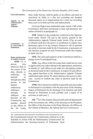 120
The Constitution of the Democratic Socialist Republic of Sri Lanka
Costs and expenses.
Appeals to the
Administrative
Appeals
Tribunal.
Commission to
be answerable to
Parliament.
Duties and functions
of Auditor-General
153D. (1) A
person who
otherwise than in
the course of his
duty, directly or
indirectly, by
himself or
through any other
person, in any
manner
whatsoever,
influences or
attempts to
influence any
decision of the
Commission, any
member thereof
or any officer of
the Sri Lanka
State Audit Service, shall be guilty of an offence and shall on
conviction be liable to a fine not exceeding one hundred
thousand rupees or to imprisonment for a term not exceeding
three years or to both such fine and imprisonment.
(2) Every High Court established under Article 154P of the
Constitution shall have jurisdiction to hear and determine any
matter referred to in paragraph (1).
153E. Subject to the jurisdiction conferred on the Supreme
Court under Article 126 and to the powers granted to the
Administrative Appeals Tribunal under Article 153g, no court
or tribunal shall have the power or jurisdiction to inquire into,
pronounce upon or in any manner whatsoever call in question
any order or decision made by the Commission, in pursuance of
any function assigned on such Commission under this Chapter
or under any law.
153F. The costs and expenses of the Commission shall be a
charge on the Consolidated Fund.
153G. Any officer of the Sri Lanka State Audit Service who
is aggrieved by any order relating to the appointment, promotion
or transfer of such officer or any order on a disciplinary matter
or dismissal made by the Commission, in respect of such officer,
may appeal therefrom to the Administrative Appeals Tribunal
established under Article 59, which shall have the power to alter,
vary, rescind or confirm any order or decision made by the
Commission.
153H. The Commission shall be responsible and answerable
to Parliament in accordance with the provisions of the Standing
Orders of Parliament for the discharge of its functions and shall
forward to Parliament in each calendar year a report of its
activities in such year. ]
154. 105
[(1) The Auditor-General shall audit all departments
of the Government, the Office of the Secretary to the President,
the Office of the Secretary to the Prime Minister, the Offices of
the Cabinet of Ministers, the Judicial Services Commission,
105 - Substituted by the Nineteenth Amendment to the Constitution Sec.36
the Constitutional Council, the Commissions referred to in the
Schedule to Article 41B, the Parliamentary Commissioner for
Administration, the Secretary-General of Parliament, local
 