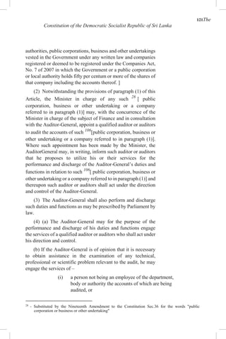 121The
Constitution of the Democratic Socialist Republic of Sri Lanka
authorities, public corporations, business and other undertakings
vested in the Government under any written law and companies
registered or deemed to be registered under the Companies Act,
No. 7 of 2007 in which the Government or a public corporation
or local authority holds fifty per centum or more of the shares of
that company including the accounts thereof. ]
(2) Notwithstanding the provisions of paragraph (1) of this
Article, the Minister in charge of any such 28
[ public
corporation, business or other undertaking or a company
referred to in paragraph (1)] may, with the concurrence of the
Minister in charge of the subject of Finance and in consultation
with the Auditor-General, appoint a qualified auditor or auditors
to audit the accounts of such 106
[public corporation, business or
other undertaking or a company referred to in paragraph (1)].
Where such appointment has been made by the Minister, the
AuditorGeneral may, in writing, inform such auditor or auditors
that he proposes to utilize his or their services for the
performance and discharge of the Auditor-General’s duties and
functions in relation to such 106
[ public corporation, business or
other undertaking or a company referred to in paragraph (1)] and
thereupon such auditor or auditors shall act under the direction
and control of the Auditor-General.
(3) The Auditor-General shall also perform and discharge
such duties and functions as may be prescribed by Parliament by
law.
(4) (a) The Auditor-General may for the purpose of the
performance and discharge of his duties and functions engage
the services of a qualified auditor or auditors who shall act under
his direction and control.
(b) If the Auditor-General is of opinion that it is necessary
to obtain assistance in the examination of any technical,
professional or scientific problem relevant to the audit, he may
engage the services of –
(i) a person not being an employee of the department,
body or authority the accounts of which are being
audited, or
28
- Substituted by the Nineteenth Amendment to the Constitution Sec.36 for the words "public
corporation or business or other undertaking"
 