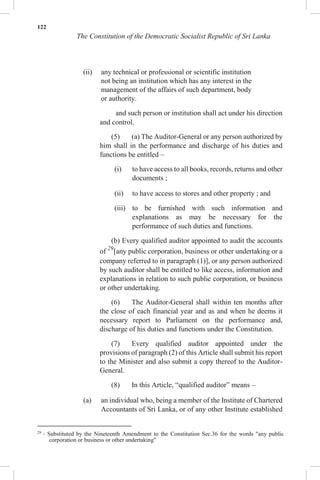 122
The Constitution of the Democratic Socialist Republic of Sri Lanka
(ii) any technical or professional or scientific institution
not being an institution which has any interest in the
management of the affairs of such department, body
or authority.
and such person or institution shall act under his direction
and control.
(5) (a) The Auditor-General or any person authorized by
him shall in the performance and discharge of his duties and
functions be entitled –
(i) to have access to all books, records, returns and other
documents ;
(ii) to have access to stores and other property ; and
(iii) to be furnished with such information and
explanations as may be necessary for the
performance of such duties and functions.
(b) Every qualified auditor appointed to audit the accounts
of 29
[any public corporation, business or other undertaking or a
company referred to in paragraph (1)], or any person authorized
by such auditor shall be entitled to like access, information and
explanations in relation to such public corporation, or business
or other undertaking.
(6) The Auditor-General shall within ten months after
the close of each financial year and as and when he deems it
necessary report to Parliament on the performance and,
discharge of his duties and functions under the Constitution.
(7) Every qualified auditor appointed under the
provisions of paragraph (2) of this Article shall submit his report
to the Minister and also submit a copy thereof to the Auditor-
General.
(8) In this Article, “qualified auditor” means –
(a) an individual who, being a member of the Institute of Chartered
Accountants of Sri Lanka, or of any other Institute established
29
- Substituted by the Nineteenth Amendment to the Constitution Sec.36 for the words "any public
corporation or business or other undertaking"
 