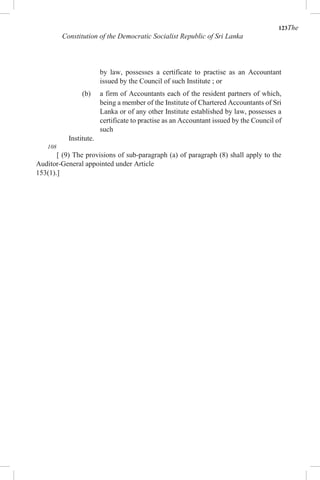 123The
Constitution of the Democratic Socialist Republic of Sri Lanka
by law, possesses a certificate to practise as an Accountant
issued by the Council of such Institute ; or
(b) a firm of Accountants each of the resident partners of which,
being a member of the Institute of Chartered Accountants of Sri
Lanka or of any other Institute established by law, possesses a
certificate to practise as an Accountant issued by the Council of
such
Institute.
108
[ (9) The provisions of sub-paragraph (a) of paragraph (8) shall apply to the
Auditor-General appointed under Article
153(1).]
 