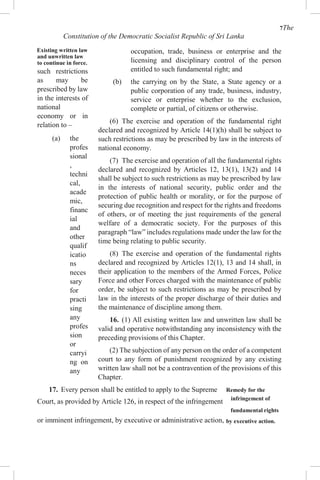 7The
Constitution of the Democratic Socialist Republic of Sri Lanka
Existing written law
and unwritten law
to continue in force.
such restrictions
as may be
prescribed by law
in the interests of
national
economy or in
relation to –
(a) the
profes
sional
,
techni
cal,
acade
mic,
financ
ial
and
other
qualif
icatio
ns
neces
sary
for
practi
sing
any
profes
sion
or
carryi
ng on
any
occupation, trade, business or enterprise and the
licensing and disciplinary control of the person
entitled to such fundamental right; and
(b) the carrying on by the State, a State agency or a
public corporation of any trade, business, industry,
service or enterprise whether to the exclusion,
complete or partial, of citizens or otherwise.
(6) The exercise and operation of the fundamental right
declared and recognized by Article 14(1)(h) shall be subject to
such restrictions as may be prescribed by law in the interests of
national economy.
(7) The exercise and operation of all the fundamental rights
declared and recognized by Articles 12, 13(1), 13(2) and 14
shall be subject to such restrictions as may be prescribed by law
in the interests of national security, public order and the
protection of public health or morality, or for the purpose of
securing due recognition and respect for the rights and freedoms
of others, or of meeting the just requirements of the general
welfare of a democratic society. For the purposes of this
paragraph “law” includes regulations made under the law for the
time being relating to public security.
(8) The exercise and operation of the fundamental rights
declared and recognized by Articles 12(1), 13 and 14 shall, in
their application to the members of the Armed Forces, Police
Force and other Forces charged with the maintenance of public
order, be subject to such restrictions as may be prescribed by
law in the interests of the proper discharge of their duties and
the maintenance of discipline among them.
16. (1) All existing written law and unwritten law shall be
valid and operative notwithstanding any inconsistency with the
preceding provisions of this Chapter.
(2) The subjection of any person on the order of a competent
court to any form of punishment recognized by any existing
written law shall not be a contravention of the provisions of this
Chapter.
17. Every person shall be entitled to apply to the Supreme Remedy for the
Court, as provided by Article 126, in respect of the infringement infringement of
fundamental rights
or imminent infringement, by executive or administrative action, by executive action.
 