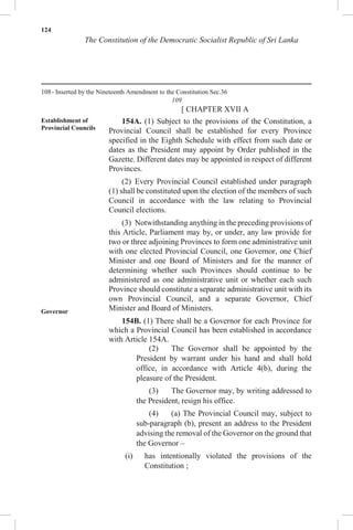 124
The Constitution of the Democratic Socialist Republic of Sri Lanka
108- Inserted by the Nineteenth Amendment to the Constitution Sec.36
109
[ CHAPTER XVII A
Establishment of
Provincial Councils
Governor
154A. (1) Subject to the provisions of the Constitution, a
Provincial Council shall be established for every Province
specified in the Eighth Schedule with effect from such date or
dates as the President may appoint by Order published in the
Gazette. Different dates may be appointed in respect of different
Provinces.
(2) Every Provincial Council established under paragraph
(1) shall be constituted upon the election of the members of such
Council in accordance with the law relating to Provincial
Council elections.
(3) Notwithstanding anything in the preceding provisions of
this Article, Parliament may by, or under, any law provide for
two or three adjoining Provinces to form one administrative unit
with one elected Provincial Council, one Governor, one Chief
Minister and one Board of Ministers and for the manner of
determining whether such Provinces should continue to be
administered as one administrative unit or whether each such
Province should constitute a separate administrative unit with its
own Provincial Council, and a separate Governor, Chief
Minister and Board of Ministers.
154B. (1) There shall be a Governor for each Province for
which a Provincial Council has been established in accordance
with Article 154A.
(2) The Governor shall be appointed by the
President by warrant under his hand and shall hold
office, in accordance with Article 4(b), during the
pleasure of the President.
(3) The Governor may, by writing addressed to
the President, resign his office.
(4) (a) The Provincial Council may, subject to
sub-paragraph (b), present an address to the President
advising the removal of the Governor on the ground that
the Governor –
(i) has intentionally violated the provisions of the
Constitution ;
 