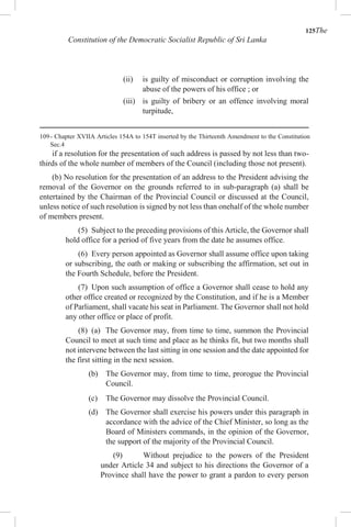 125The
Constitution of the Democratic Socialist Republic of Sri Lanka
(ii) is guilty of misconduct or corruption involving the
abuse of the powers of his office ; or
(iii) is guilty of bribery or an offence involving moral
turpitude,
109- Chapter XVIIA Articles 154A to 154T inserted by the Thirteenth Amendment to the Constitution
Sec.4
if a resolution for the presentation of such address is passed by not less than two-
thirds of the whole number of members of the Council (including those not present).
(b) No resolution for the presentation of an address to the President advising the
removal of the Governor on the grounds referred to in sub-paragraph (a) shall be
entertained by the Chairman of the Provincial Council or discussed at the Council,
unless notice of such resolution is signed by not less than onehalf of the whole number
of members present.
(5) Subject to the preceding provisions of this Article, the Governor shall
hold office for a period of five years from the date he assumes office.
(6) Every person appointed as Governor shall assume office upon taking
or subscribing, the oath or making or subscribing the affirmation, set out in
the Fourth Schedule, before the President.
(7) Upon such assumption of office a Governor shall cease to hold any
other office created or recognized by the Constitution, and if he is a Member
of Parliament, shall vacate his seat in Parliament. The Governor shall not hold
any other office or place of profit.
(8) (a) The Governor may, from time to time, summon the Provincial
Council to meet at such time and place as he thinks fit, but two months shall
not intervene between the last sitting in one session and the date appointed for
the first sitting in the next session.
(b) The Governor may, from time to time, prorogue the Provincial
Council.
(c) The Governor may dissolve the Provincial Council.
(d) The Governor shall exercise his powers under this paragraph in
accordance with the advice of the Chief Minister, so long as the
Board of Ministers commands, in the opinion of the Governor,
the support of the majority of the Provincial Council.
(9) Without prejudice to the powers of the President
under Article 34 and subject to his directions the Governor of a
Province shall have the power to grant a pardon to every person
 