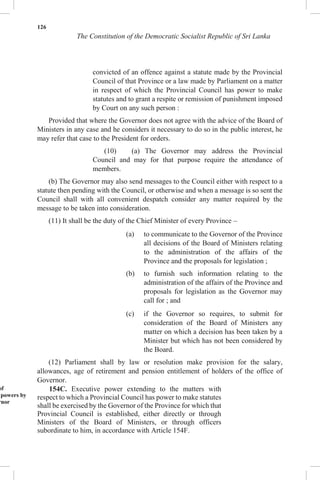 126
The Constitution of the Democratic Socialist Republic of Sri Lanka
convicted of an offence against a statute made by the Provincial
Council of that Province or a law made by Parliament on a matter
in respect of which the Provincial Council has power to make
statutes and to grant a respite or remission of punishment imposed
by Court on any such person :
Provided that where the Governor does not agree with the advice of the Board of
Ministers in any case and he considers it necessary to do so in the public interest, he
may refer that case to the President for orders.
(10) (a) The Governor may address the Provincial
Council and may for that purpose require the attendance of
members.
(b) The Governor may also send messages to the Council either with respect to a
statute then pending with the Council, or otherwise and when a message is so sent the
Council shall with all convenient despatch consider any matter required by the
message to be taken into consideration.
(11) It shall be the duty of the Chief Minister of every Province –
(a) to communicate to the Governor of the Province
all decisions of the Board of Ministers relating
to the administration of the affairs of the
Province and the proposals for legislation ;
(b) to furnish such information relating to the
administration of the affairs of the Province and
proposals for legislation as the Governor may
call for ; and
(c) if the Governor so requires, to submit for
consideration of the Board of Ministers any
matter on which a decision has been taken by a
Minister but which has not been considered by
the Board.
(12) Parliament shall by law or resolution make provision for the salary,
allowances, age of retirement and pension entitlement of holders of the office of
Governor.
of
powers by
rnor
154C. Executive power extending to the matters with
respect to which a Provincial Council has power to make statutes
shall be exercised by the Governor of the Province for which that
Provincial Council is established, either directly or through
Ministers of the Board of Ministers, or through officers
subordinate to him, in accordance with Article 154F.
 