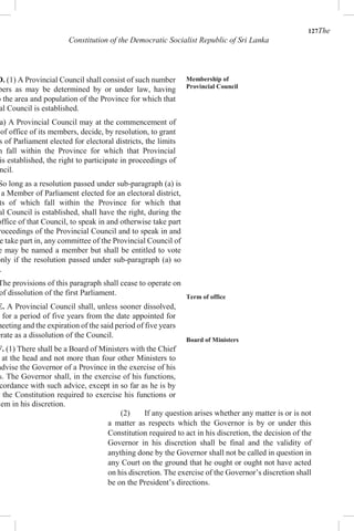 127The
Constitution of the Democratic Socialist Republic of Sri Lanka
D. (1) A Provincial Council shall consist of such number
bers as may be determined by or under law, having
o the area and population of the Province for which that
al Council is established.
a) A Provincial Council may at the commencement of
of office of its members, decide, by resolution, to grant
s of Parliament elected for electoral districts, the limits
h fall within the Province for which that Provincial
is established, the right to participate in proceedings of
ncil.
So long as a resolution passed under sub-paragraph (a) is
a Member of Parliament elected for an electoral district,
ts of which fall within the Province for which that
al Council is established, shall have the right, during the
office of that Council, to speak in and otherwise take part
roceedings of the Provincial Council and to speak in and
e take part in, any committee of the Provincial Council of
e may be named a member but shall be entitled to vote
only if the resolution passed under sub-paragraph (a) so
.
The provisions of this paragraph shall cease to operate on
of dissolution of the first Parliament.
E. A Provincial Council shall, unless sooner dissolved,
for a period of five years from the date appointed for
meeting and the expiration of the said period of five years
erate as a dissolution of the Council.
F. (1) There shall be a Board of Ministers with the Chief
at the head and not more than four other Ministers to
advise the Governor of a Province in the exercise of his
s. The Governor shall, in the exercise of his functions,
cordance with such advice, except in so far as he is by
the Constitution required to exercise his functions or
hem in his discretion.
Membership of
Provincial Council
Term of office
Board of Ministers
(2) If any question arises whether any matter is or is not
a matter as respects which the Governor is by or under this
Constitution required to act in his discretion, the decision of the
Governor in his discretion shall be final and the validity of
anything done by the Governor shall not be called in question in
any Court on the ground that he ought or ought not have acted
on his discretion. The exercise of the Governor’s discretion shall
be on the President’s directions.
 