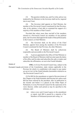 128
The Constitution of the Democratic Socialist Republic of Sri Lanka
(3) The question whether any, and if so what, advice was
tendered by the Ministers to the Governor shall not be, inquired
into in any Court.
(4) The Governor shall appoint as Chief Minister, the
member of the Provincial Council constituted for that Province,
who, in his opinion, is best able to command the support of a
majority of the members of that Council :
Provided that where more than one-half of the members
elected to a Provincial Council are members of one political
party, the Governor shall appoint the leader of that political party
in the Council, as Chief Minister.
(5) The Governor shall, on the advice of the Chief
Minister, appoint from among the members of the Provincial
Council constituted for that Province, the other Ministers.
(6) The Board of Ministers shall be collectively
responsible and answerable to the Provincial Council.
(7) A person appointed to the office of Chief Minister or
member of the Board of Ministers shall not enter upon the duties
of his office until he takes and subscribes the oath, or makes and
subscribes the affirmation, set out in the Fourth Schedule.
Statutes of
154G. (1) Every Provincial Council may, subject to the
Provincial Councils provisions of the Constitution, make statutes applicable to the
Province for which it is established, with respect to any matter
set out in List I of the Ninth Schedule (hereinafter referred to as
“the Provincial Council List”).
(2) No Bill for the amendment or repeal of the provisions of
this Chapter or the Ninth Schedule shall become law unless such
Bill has been referred by the president, after its publication in
the Gazette and before it is placed on the Order Paper of
Parliament, to every Provincial Council for the expression of its
views thereon, within such period as may be specified in the
reference, and -
(a) where every such Council agrees to the amendment
or repeal, such Bill is passed by a majority of the
Members of Parliament present and voting ; or
 