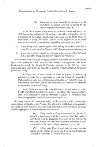 129The
Constitution of the Democratic Socialist Republic of Sri Lanka
(b) where one or more Councils do not agree to the
amendment or repeal such Bill is passed by the
special majority required by Article 82.
(3) No Bill in respect of any matter set out in the Provincial Council List
shall become law unless such Bill has been referred by the President, after its
publication in the Gazette and before it is placed on the Order Paper of
Parliament, to every Provincial Council for the expression of its views
thereon, within such period as may be specified in the reference, and –
(a) where every such Council agrees to the passing of the Bill, such Bill is
passed by a majority of the Members of Parliament present and voting ; or
(b) where one or more Councils do not agree to the passing of the Bill, such
Bill is passed by the special majority required by Article 82:
Provided that where on such reference, some but not all the Provincial Councils
agree to the passing of a Bill, such Bill shall become law applicable only to the
Provinces for which the Provincial Councils agreeing to the Bill have been
established, upon such Bill being passed by a majority of the Members of Parliament
present and voting.
(4) Where one or more Provincial Councils request Parliament, by
resolution, to make law on any matter set out in the Provincial Council List,
Parliament may make law on that matter, applicable only to the Provinces for
which those Provincial Councils are established, by a majority of Members
of Parliament present and voting.
(5) (a) Parliament may make laws with respect to any matter set out in
List III of the Ninth Schedule (hereinafter referred to as “the Concurrent List”)
after such consultation with all Provincial Councils as Parliament may
consider appropriate in the circumstances of each case.
(b) Every Provincial Council may, subject to the provisions of the Constitution,
make statutes applicable to the Province for which it is established, with respect to
any matter on the Concurrent List, after such consultation with Parliament as it may
consider appropriate in the circumstances of each case.
(6) If any provision of any statute made by a Provincial
Council is inconsistent with the provisions of any law made in
accordance with the preceding provisions of this Article, the
provisions of such law shall prevail and the provisions of such
statute shall, to the extent of such inconsistency, be void.
(7) A Provincial Council shall have no power to make
statutes on any matter set out in List II of the Ninth Schedule
(hereinafter referred to as “the Reserved List”).
 