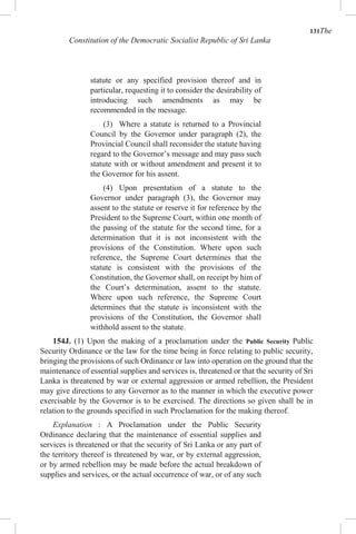 131The
Constitution of the Democratic Socialist Republic of Sri Lanka
statute or any specified provision thereof and in
particular, requesting it to consider the desirability of
introducing such amendments as may be
recommended in the message.
(3) Where a statute is returned to a Provincial
Council by the Governor under paragraph (2), the
Provincial Council shall reconsider the statute having
regard to the Governor’s message and may pass such
statute with or without amendment and present it to
the Governor for his assent.
(4) Upon presentation of a statute to the
Governor under paragraph (3), the Governor may
assent to the statute or reserve it for reference by the
President to the Supreme Court, within one month of
the passing of the statute for the second time, for a
determination that it is not inconsistent with the
provisions of the Constitution. Where upon such
reference, the Supreme Court determines that the
statute is consistent with the provisions of the
Constitution, the Governor shall, on receipt by him of
the Court’s determination, assent to the statute.
Where upon such reference, the Supreme Court
determines that the statute is inconsistent with the
provisions of the Constitution, the Governor shall
withhold assent to the statute.
154J. (1) Upon the making of a proclamation under the Public Security Public
Security Ordinance or the law for the time being in force relating to public security,
bringing the provisions of such Ordinance or law into operation on the ground that the
maintenance of essential supplies and services is, threatened or that the security of Sri
Lanka is threatened by war or external aggression or armed rebellion, the President
may give directions to any Governor as to the manner in which the executive power
exercisable by the Governor is to be exercised. The directions so given shall be in
relation to the grounds specified in such Proclamation for the making thereof.
Explanation : A Proclamation under the Public Security
Ordinance declaring that the maintenance of essential supplies and
services is threatened or that the security of Sri Lanka or any part of
the territory thereof is threatened by war, or by external aggression,
or by armed rebellion may be made before the actual breakdown of
supplies and services, or the actual occurrence of war, or of any such
 