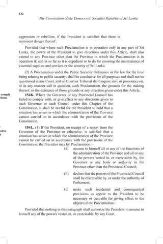 132
The Constitution of the Democratic Socialist Republic of Sri Lanka
aggression or rebellion, if the President is satisfied that there is
imminent danger thereof :
Provided that where such Proclamation is in operation only in any part of Sri
Lanka, the power of the President to give directions under this Article, shall also
extend to any Province other than the Province in which the Proclamation is in
operation if, and in so far as it is expedient so to do for ensuring the maintenance of
essential supplies and services or the security of Sri Lanka.
(2) A Proclamation under the Public Security Ordinance or the law for the time
being relating to public security, shall be conclusive for all purposes and shall not be
questioned in any Court, and no Court or Tribunal shall inquire into, or pronounce on,
or in any manner call in question, such Proclamation, the grounds for the making
thereof, or the existence of those grounds or any direction given under this Article.
o comply
ctions
f
rative
y
154K. Where the Governor or any Provincial Council has
failed to comply with, or give effect to any directions given to
such Governor or such Council under this Chapter of the
Constitution, it shall be lawful for the President to hold that a
situation has arisen in which the administration of the Province
cannot carried on in accordance with the provisions of the
Constitution.
154L. (1) If the President, on receipt of a report from the
Governor of the Province or otherwise, is satisfied that a
situation has arisen in which the administration of the Province
cannot be carried on in accordance with the provisions of the
Constitution, the President may by Proclamation –
(a) assume to himself all or any of the functions of
the administration of the Province and all or any
of the powers vested in, or exercisable by, the
Governor or any body or authority in the
Province other than the Provincial Council;
(b) declare that the powers of the Provincial Council
shall be exercisable by, or under the authority of
Parliament;
(c) make such incidental and consequential
provisions as appear to the President to be
necessary or desirable for giving effect to the
objects of the Proclamation :
Provided that nothing in this paragraph shall authorize the President to assume to
himself any of the powers vested in, or exercisable, by any Court.
 