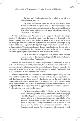 133The
Constitution of the Democratic Socialist Republic of Sri Lanka
(2) Any such Proclamation may be revoked or varied by a
subsequent Proclamation.
(3) Every Proclamation under this Article shall be laid before
Parliament and shall, except where it is a Proclamation revoking a
previous Proclamation, cease to operate at the expiration of fourteen
days unless before expiration of that period it has been approved by
a resolution of Parliament :
Provided that if any such Proclamation (not being a Proclamation revoking a
previous Proclamation) is issued at a time when Parliament is dissolved or the
dissolution of Parliament takes place during the period of fourteen days referred to in
this paragraph but no resolution with respect to such proclamation has been passed by
Parliament before the expiration of that period, the proclamation shall cease to operate
at the expiration of fourteen days from the date on which Parliament first sits after its
reconstitution, unless before the expiration of the said period of fourteen days a
resolution approving the Proclamation has been passed by Parliament.
(4) A Proclamation so approved shall, unless earlier revoked,
cease to operate on the expiration of a period of two months from the
date of issue of the Proclamation :
Provided that if and so often as a resolution approving the continuance in force of
such a Proclamation is passed by Parliament, the Proclamation shall, unless revoked
continue in force for a further period of two months from the date on which under this
paragraph is, would otherwise have ceased to operate, but no such Proclamation shall
in any case remain in force for more than one year:
Provided further that if the dissolution of Parliament takes place during any such
period of two months but no resolution with respect to the continuance in force of
such Proclamation has been passed by Parliament during the said period, the
Proclamation shall cease to operate at the expiration of fourteen days from the date on
which Parliament first sits after its reconstitution unless before the expiration of the
said period of fourteen days a Proclamation approving the continuance in force of the
Proclamation has been passed by Parliament.
(5) Notwithstanding anything in this Article, the President may
within fourteen days of his making a Proclamation under paragraph
(1) and for the purpose of satisfying himself with regard to any of the
matters referred to in that paragraph, appoint a retired Judge of the
Supreme Court to inquire into and report upon such matters within a
period of sixty days. A Judge so appointed shall in relation to such
inquiry have the powers of a Commissioner appointed under the
Commissions of Inquiry Act. Upon receipt of the report of such
 