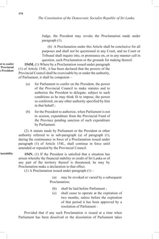 134
The Constitution of the Democratic Socialist Republic of Sri Lanka
Judge, the President may revoke the Proclamation made under
paragraph (1).
(6) A Proclamation under this Article shall be conclusive for all
purposes and shall not be questioned in any Court, and no Court or
Tribunal shall inquire into, or pronounce on, or in any manner call in
question, such Proclamation or the grounds for making thereof.
nt to confer
f Provincial
o President
instability
154M. (1) Where by a Proclamation issued under paragraph
(1) of Article 154L, it has been declared that the powers of the
Provincial Council shall be exercisable by or under the authority,
of Parliament, it shall be competent –
(a) for Parliament to confer on the President, the power
of the Provincial Council to make statutes and to
authorize the President to delegate, subject to such
conditions as he may think fit to impose, the power
so conferred, on any other authority specified by him
in that behalf ;
(b) for the President to authorize, when Parliament is not
in session, expenditure from the Provincial Fund of
the Province pending sanction of such expenditure
by Parliament.
(2) A statute made by Parliament or the President or other
authority referred to in sub-paragraph (a) of paragraph (1),
during the continuance in force of a Proclamation issued under
paragraph (1) of Article 154L, shall continue in force until
amended or repealed by the Provincial Council.
154N. (1) If the President is satisfied that a situation has
arisen whereby the financial stability or credit of Sri Lanka or of
any part of the territory thereof is threatened, he may by
Proclamation make a declaration to that effect.
(1) A Proclamation issued under paragraph (1) –
(a) may be revoked or varied by a subsequent
Proclamation;
(b) shall be laid before Parliament ;
(c) shall cease to operate at the expiration of
two months, unless before the expiration
of that period it has been approved by a
resolution of Parliament :
Provided that if any such Proclamation is issued at a time when
Parliament has been dissolved or the dissolution of Parliament takes
 