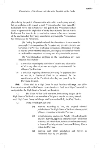 135The
Constitution of the Democratic Socialist Republic of Sri Lanka
place during the period of two months referred to in sub-paragraph (c),
but no resolution with respect to such Proclamation has been passed by
Parliament before the expiration of that period, the Proclamation shall
cease to operate at the expiration of thirty days from the date on which
Parliament first sits after its reconstitution, unless before the expiration
of the said period of thirty days a resolution approving the Proclamation
has been passed by Parliament.
(3) During the period and such Proclamation as is mentioned in
paragraph (1) is in operation, the President may give directions to any
Governor of a Province to observe such canons of financial propriety
as may be specified in the directions, and to give such other directions
as the President may deem necessary and adequate for the purpose.
(4) Notwithstanding anything in the Constitution any such
direction may include –
(a) a provision requiring the reduction of salaries and allowances
of all or any class of persons serving in connection with the
affairs of the Province ;
(b) a provision requiring all statutes providing for payments into
or out of, a Provincial Fund to be reserved for the
consideration of the President after they are passed by the
Provincial Council.
154P. (1) There shall be a High Court for each Province with High Court effect
from the date on which this Chapter comes into force. Each such High Court shall be
designated as the High Court of the relevant Province.
(2) The Chief Justice shall nominate, from among Judges of the
High Court of Sri Lanka, such number of Judges as may be necessary to each
such High Court. Every such Judge shall be transferable by the Chief Justice.
(3) Every such High Court shall –
(a) exercise according to law, the original criminal
jurisdiction of the High Court of Sri Lanka in respect of
offences committed within the Province ;
(b) notwithstanding anything in Article 138 and subject to
any law, exercise, appellate and revisionary jurisdiction
in respect of convictions, sentences and orders entered
or imposed by Magistrates Courts and Primary Courts
within the Province ;
(c) exercise such other jurisdiction and powers as
Parliament may, by law, provide.
 