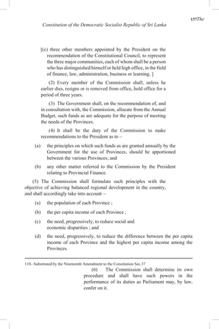137The
Constitution of the Democratic Socialist Republic of Sri Lanka
[(c) three other members appointed by the President on the
recommendation of the Constitutional Council, to represent
the three major communities, each of whom shall be a person
who has distinguished himself or held high office, in the field
of finance, law, administration, business or learning. ]
(2) Every member of the Commission shall, unless he
earlier dies, resigns or is removed from office, hold office for a
period of three years.
(3) The Government shall, on the recommendation of, and
in consultation with, the Commission, allocate from the Annual
Budget, such funds as are adequate for the purpose of meeting
the needs of the Provinces.
(4) It shall be the duty of the Commission to make
recommendations to the President as to –
(a) the principles on which such funds as are granted annually by the
Government for the use of Provinces, should be apportioned
between the various Provinces; and
(b) any other matter referred to the Commission by the President
relating to Provincial Finance.
(5) The Commission shall formulate such principles with the
objective of achieving balanced regional development in the country,
and shall accordingly take into account –
(a) the population of each Province ;
(b) the per capita income of each Province ;
(c) the need, progressively, to reduce social and
economic disparities ; and
(d) the need, progressively, to reduce the difference between the per capita
income of each Province and the highest per capita income among the
Provinces.
110- Substituted by the Nineteenth Amendment to the Constitution Sec.37
(6) The Commission shall determine its own
procedure and shall have such powers in the
performance of its duties as Parliament may, by law,
confer on it.
 