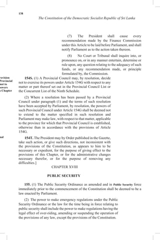 138
The Constitution of the Democratic Socialist Republic of Sri Lanka
(7) The President shall cause every
recommendation made by the Finance Commission
under this Article to be laid before Parliament, and shall
notify Parliament as to the action taken thereon.
(8) No Court or Tribunal shall inquire into, or
pronounce on, or in any manner entertain, determine or
rule upon, any question relating to the adequacy of such
funds, or any recommendation made, or principle
formulated by, the Commission.
rovision
Provincial
not to
powers
s Chapter
nal
154S. (1) A Provincial Council may, by resolution, decide
not to exercise its powers under Article 154G with respect to any
matter or part thereof set out in the Provincial Council List or
the Concurrent List of the Ninth Schedule.
(2) Where a resolution has been passed by a Provincial
Council under paragraph (1) and the terms of such resolution
have been accepted by Parliament, by resolution, the powers of
such Provincial Council under Article 154G shall be deemed not
to extend to the matter specified in such resolution and
Parliament may make law, with respect to that matter, applicable
to the province for which that Provincial Council is established,
otherwise than in accordance with the provisions of Article
154G.
154T. The President may by Order published in the Gazette,
take such action, or give such directions, not inconsistent with
the provisions of the Constitution, as appears to him to be
necessary or expedient, for the purpose of giving effect to the
provisions of this Chapter, or for the administrative changes
necessary therefor, or for the purpose of removing any
difficulties.]
CHAPTER XVIII
PUBLIC SECURITY
155. (1) The Public Security Ordinance as amended and in Public Security force
immediately prior to the commencement of the Constitution shall be deemed to be a
law enacted by Parliament.
(2) The power to make emergency regulations under the Public
Security Ordinance or the law for the time being in force relating to
public security shall include the power to make regulations having the
legal effect of over-riding, amending or suspending the operation of
the provisions of any law, except the provisions of the Constitution.
 