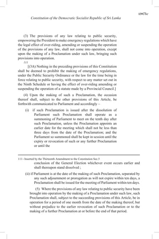 139The
Constitution of the Democratic Socialist Republic of Sri Lanka
(3) The provisions of any law relating to public security,
empowering the President to make emergency regulations which have
the legal effect of over-riding, amending or suspending the operation
of the provisions of any law, shall not come into operation, except
upon the making of a Proclamation under such law, bringing such
provisions into operation.
111
[(3A) Nothing in the preceding provisions of this Constitution
shall be deemed to prohibit the making of emergency regulations,
under the Public Security Ordinance or the law for the time being in
force relating to public security, with respect to any matter set out in
the Ninth Schedule or having the effect of over-riding amending or
suspending the operation of a statute made by a Provincial Council.]
(4) Upon the making of such a Proclamation, the occasion
thereof shall, subject to the other provisions of this Article, be
forthwith communicated to Parliament and accordingly –
(i) if such Proclamation is issued after the dissolution of
Parliament such Proclamation shall operate as a
summoning of Parliament to meet on the tenth day after
such Proclamation, unless the Proclamation appoints an
earlier date for the meeting which shall not be less than
three days from the date of the Proclamation; and the
Parliament so summoned shall be kept in session until the
expiry or revocation of such or any further Proclamation
or until the
111- Inserted by the Thirteenth Amendment to the Constitution Sec.5
conclusion of the General Election whichever event occurs earlier and
shall thereupon stand dissolved ;
(ii) if Parliament is at the date of the making of such Proclamation, separated by
any such adjournment or prorogation as will not expire within ten days, a
Proclamation shall be issued for the meeting of Parliament within ten days.
(5) Where the provisions of any law relating to public security have been
brought into operation by the making of a Proclamation under such law, such
Proclamation shall, subject to the succeeding provisions of this Article, be in
operation for a period of one month from the date of the making thereof, but
without prejudice to the earlier revocation of such Proclamation or to the
making of a further Proclamation at or before the end of that period.
 