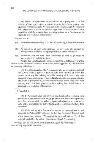 140
The Constitution of the Democratic Socialist Republic of Sri Lanka
(6) Where such provisions as are referred to in paragraph (3) of this
Article, of any law relating to public security, have been brought into
operation by the making of a Proclamation under such law, such Proclamation
shall expire after a period of fourteen days from the date on which such
provisions shall have come into operation, unless such Proclamation is
approved by a resolution of Parliament:
Provided that if -
(a) Parliament stands dissolved at the date of the making of such Proclamation
; or
(b) Parliament is at such date separated by any such adjournment or
prorogation as is referred to in paragraph (4)(ii) of this Article ; or
(c) Parliament does not meet when summoned to meet as provided in
paragraphs (4)(i) and (4)(ii) of this
Article, then such Proclamation shall expire at the end of ten days after the
date on which Parliament shall next meet and sit, unless approved by a resolution at
such meeting of Parliament.
(7) Upon the revocation of a Proclamation referred to in paragraph (6) of
this Article within a period of fourteen days from the date on which the
provisions of any law relating to public security shall have come into
operation or upon the expiry of such a Proclamation in accordance with the
provisions of paragraph (6), no Proclamation made within thirty days next
ensuring shall come into operation until the making thereof shall have been
approved by a resolution of Parliament.
112
[ Repealed ]
113
(8) If Parliament does not approve any Proclamation bringing such
provisions as are referred to in paragraph (3) of this Article into operation,
such Proclamation shall, immediately upon such disapproval, cease to be
valid and of any force in law but without prejudice to anything lawfully done
thereunder.
(9) If the making of a Proclamation cannot be communicated to and
approved by Parliament by reason of the fact that Parliament does not meet
when summoned, nothing 114
[contained in paragraph (6) or (7), of this
Article], shall affect the validity or operation of such Proclamation :
Provided that in such event, Parliament shall again be summoned to
meet as early as possible thereafter.
 