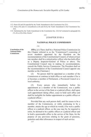 141The
Constitution of the Democratic Socialist Republic of Sri Lanka
112- Paras (8) and (9) repealed by the Tenth Amendment to the Constitution Sec.2(1).
113- Paras (10) and (11) renumbered as (8) and (9) by the Tenth Amendment to the Constitution Sec.
2(2).
114- Substituted by the Tenth Amendment to the Constitution Sec. 2(3) for“contained in paragraph (6),
(7), (8) or (9) of this Article.”
115
[CHAPTER XVIII A
NATIONAL POLICE COMMISSION
116
Constitution of the
National Police
Commission
155A. [(1) There shall be a National Police Commission (in
this Chapter referred to as the “Commission”) consisting of
seven members appointed by the President on the
recommendation of the Constitutional Council, of whom at least
one member shall be a retired police officer who has held office
as a Deputy Inspector-General of Police or above. The
Constitutional Council may in making its recommendation,
consult the Public Service Commission. The President shall on
the recommendation of the Constitutional Council appoint one
member as the Chairman.]
(2) No person shall be appointed as a member of the
Commission or continue to hold office as such member if he is
or becomes a member of Parliament, a Provincial Council or a
local authority.
(3) Every person who immediately before his
appointment as a member of the Commission, was a public
officer in the service of the State or a judicial officer, shall upon
such appointment taking effect, cease to hold such office and
shall be ineligible for further appointment as a public officer or
a judicial officer :
Provided that any such person shall, until he ceases to be a
member of the Commission, or while continuing to be a
member, attains the age at which he would, if he were a public
officer or a judicial officer, as the case may be, be required to
retire, be deemed to be a public officer or a judicial officer and
to hold a pensionable office in the service of the State, for the
purpose of any provision relating to the grant of pensions,
gratuities and other allowances in respect of such service.
117
 