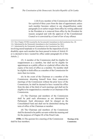 142
The Constitution of the Democratic Socialist Republic of Sri Lanka
[ (4) Every member of the Commission shall hold office
for a period of three years from the date of appointment, unless
such member becomes subject to any disqualification under
paragraph (2) or earlier resigns from office by writing addressed
to the President or is removed from office by the President for
reasons assigned and with the approval of the Constitutional
Council or is convicted by a Court of law of any offence
115- New Chapter XVIIIA inserted by the Seventeenth Amendment to theConstitution Sec. 20.
116- Substituted by the Nineteenth Amendment to the Constitution Sec.38(1)
117- Substituted by the Nineteenth Amendment to the Constitution Sec.38(2)
involving moral turpitude or if a resolution for the imposition of civic
disability upon such member has been passed in terms of Article 81
or is deemed to have vacated his office under paragraph (6) of this
Article. ]
(5) A member of the Commission shall be eligible for
reappointment as a member, but shall not be eligible for
appointment as a public officer or a judicial officer after the
expiry of his term of office as a member. No member shall
be eligible to hold office as a member of the Commission for
more than two terms.
(6) In the event of the Chairman or a member of the
Commission absenting himself from three consecutive
meetings of the Commission without the prior leave of the
Commission, he shall be deemed to have vacated his office
from the date of the third of such meetings and shall not be
eligible to be reappointed as a member or as Chairman of the
Commission.
(7) The Chairman and members of the Commission
shall be paid such allowances as are determined by
Parliament. Such allowances shall be charged on the
Consolidated Fund and shall not be diminished during the
term of office of the Chairman or member.
(8) The Chairman and members of the Commission
shall be deemed to be public servants within the meaning and
for the purposes of Chapter IX of the Penal Code.
155B. (1) The quorum for a meeting of the Commission Meetings of the
shall be four members. Commission
 