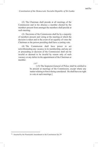 143The
Constitution of the Democratic Socialist Republic of Sri Lanka
(2) The Chairman shall preside at all meetings of the
Commission and in his absence a member elected by the
members present from amongst the members shall preside at
such meeting.
(3) Decisions of the Commission shall be by a majority
of members present and voting at the meeting at which the
decision is taken and in the event of an equality of votes the
Chairman or the person presiding shall have a casting vote.
(4) The Commission shall have power to act
notwithstanding any vacancy in its membership, and any act
or proceeding or decision of the Commission shall not be
invalid or deemed to be invalid by reason only of such
vacancy or any defect in the appointment of the Chairman or
member.
11830
[ (5) The Inspector-General of Police shall be entitled to
be present at meetings of the Commission, except where any
matter relating to him is being considered. He shall have no right
to vote at such meetings.]
30
- Inserted by the Nineteenth Amendment to the Constitution Sec.39
 