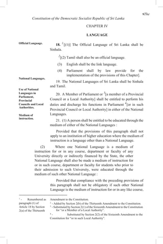 9The
Constitution of the Democratic Socialist Republic of Sri Lanka
CHAPTER IV
LANGUAGE
Official Language.
National Languages.
Use of National
Languages in
Parliament,
Provincial
Councils and Local
Authorities.
Medium of
instruction.
18. 1
[(1)] The Official Language of Sri Lanka shall be
Sinhala.
2
[(2) Tamil shall also be an official language.
(3) English shall be the link language.
(4) Parliament shall by law provide for the
implementation of the provisions of this Chapter].
19. The National Languages of Sri Lanka shall be Sinhala
and Tamil.
20. A Member of Parliament or 3
[a member of a Provincial
Council or a Local Authority] shall be entitled to perform his
duties and discharge his functions in Parliament 4
[or in such
Provincial Council or Local Authority] in either of the National
Languages.
21. (1) A person shall be entitled to be educated through the
medium of either of the National Languages :
Provided that the provisions of this paragraph shall not
apply to an institution of higher education where the medium of
instruction is a language other than a National Language.
(2) Where one National Language is a medium of
instruction for or in any course, department or faculty of any
University directly or indirectly financed by the State, the other
National Language shall also be made a medium of instruction for
or in such course, department or faculty for students who prior to
their admission to such University, were educated through the
medium of such other National Language :
Provided that compliance with the preceding provisions of
this paragraph shall not be obligatory if such other National
Language is the medium of instruction for or in any like course,
1
- Renumbered as
paragraph (1) of
Article 18 by Section
2(a) of the Thirteenth
Amendment to the Constitution.
2
- Added by Section 2(b) of the Thirteenth Amendment to the Constitution.
3
- Substituted by Section 2(1) of the Sixteenth Amendment to the Constitution
for “or a Member of a Local Authority”.
4
- Substituted by Section 2(2) of the Sixteenth Amendment to the
Constitution for “or in such Local Authority”.
 