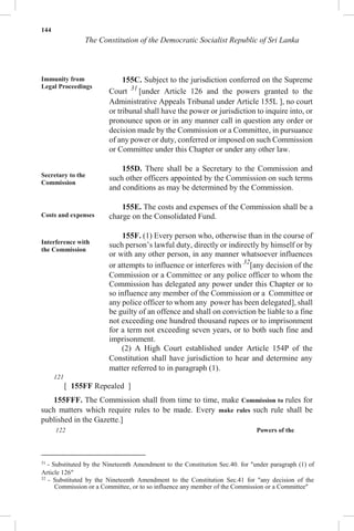 144
The Constitution of the Democratic Socialist Republic of Sri Lanka
Immunity from
Legal Proceedings
Secretary to the
Commission
Costs and expenses
Interference with
the Commission
155C. Subject to the jurisdiction conferred on the Supreme
Court 31
[under Article 126 and the powers granted to the
Administrative Appeals Tribunal under Article 155L ], no court
or tribunal shall have the power or jurisdiction to inquire into, or
pronounce upon or in any manner call in question any order or
decision made by the Commission or a Committee, in pursuance
of any power or duty, conferred or imposed on such Commission
or Committee under this Chapter or under any other law.
155D. There shall be a Secretary to the Commission and
such other officers appointed by the Commission on such terms
and conditions as may be determined by the Commission.
155E. The costs and expenses of the Commission shall be a
charge on the Consolidated Fund.
155F. (1) Every person who, otherwise than in the course of
such person’s lawful duty, directly or indirectly by himself or by
or with any other person, in any manner whatsoever influences
or attempts to influence or interferes with 32
[any decision of the
Commission or a Committee or any police officer to whom the
Commission has delegated any power under this Chapter or to
so influence any member of the Commission or a Committee or
any police officer to whom any power has been delegated], shall
be guilty of an offence and shall on conviction be liable to a fine
not exceeding one hundred thousand rupees or to imprisonment
for a term not exceeding seven years, or to both such fine and
imprisonment.
(2) A High Court established under Article 154P of the
Constitution shall have jurisdiction to hear and determine any
matter referred to in paragraph (1).
121
[ 155FF Repealed ]
155FFF. The Commission shall from time to time, make Commission to rules for
such matters which require rules to be made. Every make rules such rule shall be
published in the Gazette.]
122 Powers of the
31
- Substituted by the Nineteenth Amendment to the Constitution Sec.40. for "under paragraph (1) of
Article 126"
32
- Substituted by the Nineteenth Amendment to the Constitution Sec.41 for "any decision of the
Commission or a Committee, or to so influence any member of the Commission or a Committee"
 
