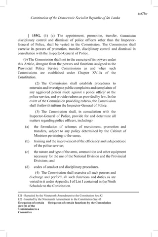 145The
Constitution of the Democratic Socialist Republic of Sri Lanka
[ 155G. (1) (a) The appointment, promotion, transfer, Commission
disciplinary control and dismissal of police officers other than the Inspector-
General of Police, shall be vested in the Commission. The Commission shall
exercise its powers of promotion, transfer, disciplinary control and dismissal in
consultation with the Inspector-General of Police.
(b) The Commission shall not in the exercise of its powers under
this Article, derogate from the powers and functions assigned to the
Provincial Police Service Commissions as and when such
Commissions are established under Chapter XVlIA of the
Constitution.
(2) The Commission shall establish procedures to
entertain and investigate public complaints and complaints of
any aggrieved person made against a police officer or the
police service, and provide redress as provided by law. In the
event of the Commission providing redress, the Commission
shall forthwith inform the Inspector-General of Police.
(3) The Commission shall, in consultation with the
Inspector-General of Police, provide for and determine all
matters regarding police officers, including:-
(a) the formulation of schemes of recruitment, promotion and
transfers, subject to any policy determined by the Cabinet of
Ministers pertaining to the same;
(b) training and the improvement of the efficiency and independence
of the police service;
(c) the nature and type of the arms, ammunition and other equipment
necessary for the use of the National Division and the Provincial
Divisions; and
(d) codes of conduct and disciplinary procedures.
(4) The Commission shall exercise all such powers and
discharge and perform all such functions and duties as are
vested in it under Appendix I of List I contained in the Ninth
Schedule to the Constitution.
121- Repealed by the Nineteenth Amendment to the Constitution Sec.42
122- Inserted by the Nineteenth Amendment to the Constitution Sec.43
Delegation of certain
powers of the
Commission to a
Committee
Delegation of certain functions by the Commission
 