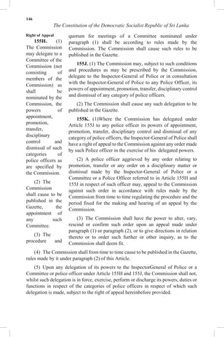 146
The Constitution of the Democratic Socialist Republic of Sri Lanka
Right of Appeal
155H. (1)
The Commission
may delegate to a
Committee of the
Commission (not
consisting of
members of the
Commission) as
shall be
nominated by the
Commission, the
powers of
appointment,
promotion,
transfer,
disciplinary
control and
dismissal of such
categories of
police officers as
are specified by
the Commission.
(2) The
Commission
shall cause to be
published in the
Gazette, the
appointment of
any such
Committee.
(3) The
procedure and
quorum for meetings of a Committee nominated under
paragraph (1) shall be according to rules made by the
Commission. The Commission shall cause such rules to be
published in the Gazette.
155J. (1) The Commission may, subject to such conditions
and procedures as may be prescribed by the Commission,
delegate to the Inspector-General of Police or in consultation
with the Inspector-General of Police to any Police Officer, its
powers of appointment, promotion, transfer, disciplinary control
and dismissal of any category of police officers.
(2) The Commission shall cause any such delegation to be
published in the Gazette.
155K. (1)Where the Commission has delegated under
Article 155J to any police officer its powers of appointment,
promotion, transfer, disciplinary control and dismissal of any
category of police officers, the Inspector-General of Police shall
have a right of appeal to the Commission against any order made
by such Police officer in the exercise of his delegated powers.
(2) A police officer aggrieved by any order relating to
promotion, transfer or any order on a disciplinary matter or
dismissal made by the Inspector-General of Police or a
Committee or a Police Officer referred to in Article 155H and
155J in respect of such officer may, appeal to the Commission
against such order in accordance with rules made by the
Commission from time to time regulating the procedure and the
period fixed for the making and hearing of an appeal by the
Commission.
(3) The Commission shall have the power to alter, vary,
rescind or confirm such order upon an appeal made under
paragraph (1) or paragraph (2), or to give directions in relation
thereto or to order such further or other inquiry, as to the
Commission shall deem fit.
(4) The Commission shall from time to time cause to be published in the Gazette,
rules made by it under paragraph (2) of this Article.
(5) Upon any delegation of its powers to the InspectorGeneral of Police or a
Committee or police officer under Article 155H and 155J, the Commission shall not,
whilst such delegation is in force, exercise, perform or discharge its powers, duties or
functions in respect of the categories of police officers in respect of which such
delegation is made, subject to the right of appeal hereinbefore provided.
 