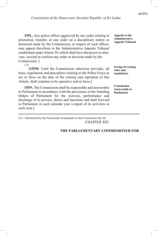 147The
Constitution of the Democratic Socialist Republic of Sri Lanka
155L. Any police officer aggrieved by any order relating to
promotion, transfer, or any order on a disciplinary matter or
dismissal made by the Commission, in respect of such officer,
may appeal therefrom to the Administrative Appeals Tribunal
established under Article 59, which shall have the power to alter,
vary, rescind or confirm any order or decision made by the
Commission. ]
123
[155M. Until the Commission otherwise provides, all
rules, regulations and procedures relating to the Police Force as
are in force on the date of the coming into operation of this
Article, shall continue to be operative and in force.]
155N. The Commission shall be responsible and answerable
to Parliament in accordance with the provisions of the Standing
Orders of Parliament for the exercise, performance and
discharge of its powers, duties and functions and shall forward
to Parliament in each calendar year a report of its activities in
such year.]
Appeals to the
Administrative
Appeals Tribunal
Saving of existing
rules and
regulations.
Commission
Answerable to
Parliament
123 - Substituted by the Nineteenth Amendment to the Constitution Sec.44
CHAPTER XIX
THE PARLIAMENTARY COMMISSIONER FOR
 