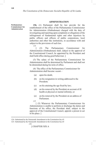 148
The Constitution of the Democratic Socialist Republic of Sri Lanka
ADMINISTRATION
Parliamentary
Commissioner for
Administration
156. (1) Parliament shall by law provide for the
establishment of the office of the Parliamentary Commissioner
for Administration (Ombudsman) charged with the duty of
investigating and reporting upon complaints or allegations of the
infringement of fundamental rights and other injustices by
public officers and officers of public corporations, local
authorities and other like institutions, in accordance with and
subject to the provisions of such law.
124
[ (2) The Parliamentary Commissioner for
Administration (Ombudsman) shall, subject to the approval of
the Constitutional Council, be appointed by the President and
shall hold office during good behaviour. ]
(3) The salary of the Parliamentary Commissioner for
Administration shall be determined by Parliament and shall not
be diminished during his term of office.
(4) The office of the Parliamentary Commissioner for
Administration shall become vacant –
(a) upon his death;
(b) on his resignation in writing addressed to the
President;
(c) on his attaining the age fixed by law;
(d) on his removal by the President on account of ill
health or physical or mental infirmity; or
(e) on his removal by the President on an address of
Parliament.
125
[ (5) Whenever the Parliamentary Commissioner for
Administration is unable to perform or discharge the duties and
functions of his office, the President shall, subject to the
approval of the Constitutional Council, appoint a person to act
in his place. ]
124- Substituted by the Nineteenth Amendment to the Constitution Sec.45
125- Substituted by the Nineteenth Amendment to the Constitution Sec.45
126
[ CHAPTER XIX A
 