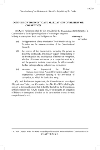 149The
Constitution of the Democratic Socialist Republic of Sri Lanka
COMMISSION TO INVESTIGATE ALLEGATIONS OF BRIBERY OR
CORRUPTION
156A. (1) Parliament shall by law provide for the Commission establishment of a
Commission to investigate allegations of to investigate allegations
bribery or corruption. Such law shall provide for– of bribery or
corruption
(a) the appointment of the members of the Commission by the
President on the recommendation of the Constitutional
Council;
(b) the powers of the Commission, including the power to
direct the holding of a preliminary inquiry or the making of
an investigation into an allegation of bribery or corruption,
whether of its own motion or on a complaint made to it,
and the power to institute prosecutions for offences under
the law in force relating to bribery or corruption;
(c) measures to implement the United
Nations Convention Against Corruption and any other
international Convention relating to the prevention of
corruption, to which Sri Lanka is a party.
(2) Until Parliament so provides, the Commission to investigate
Allegations of Bribery or Corruption Act, No. 19 of 1994 shall apply,
subject to the modification that it shall be lawful for the Commission
appointed under that Act, to inquire into, or investigate, an allegation
of bribery or corruption, whether on its own motion or on a written
complaint made to it.
126 - New Chapters XIXA and XIXB inserted by the Nineteenth Amendment to the Constitution Sec.46
CHAPTER XIX B
 