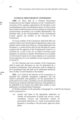 150
The Constitution of the Democratic Socialist Republic of Sri Lanka
NATIONAL PROCUREMENT COMMISSION
ment
ion
s of the
ion
156B. (1) There shall be a National Procurement
Commission (in this Chapter referred to as the “Commission”)
consisting of five members appointed by the President on the
recommendation of the Constitutional Council, of whom at least
three members shall be persons who have had proven experience
in procurement, accountancy, law or public administration. The
President shall, on the recommendation of the Constitutional
Council, appoint one member as the Chairman of the
Commission.
(2) Every member of the Commission shall hold office for
a period of three years from the date of appointment, unless such
member earlier resigns from office by a writing addressed to the
President or is removed from office by the President for causes
assigned with the approval of the Constitutional Council or is
convicted by a court of law for an offence involving moral
turpitude or is elected as a member of Parliament or as a member
of a Provincial Council or of a local authority or if a resolution
for the imposition of a civic disability on him is passed in terms
of Article 81.
(3) The Chairman and every member of the Commission
shall be paid such allowances as may be determined by a
resolution of Parliament. Such allowances shall be charged on
the Consolidated Fund and shall not be diminished during the
term of office of such Chairman or the member.
156C. (1) It shall be the function of the Commission to
formulate fair, equitable, transparent, competitive and cost
effective procedures and guidelines, for the procurement of
goods and services,works, consultancy services and information
systems by government institutions and cause such guidelines to
be published in the Gazette and within three months of such
publication, to be placed before Parliament.
(2) Without prejudice to the generality of paragraph (1), it shall be the function
of the Commission to,–
(a) monitor and report to the appropriate authorities, on
whether all procurement of goods and services, works,
consultancy services and information systems by
government institutions are based on procurement plans
prepared in accordance with previously approved action
plans;
 
