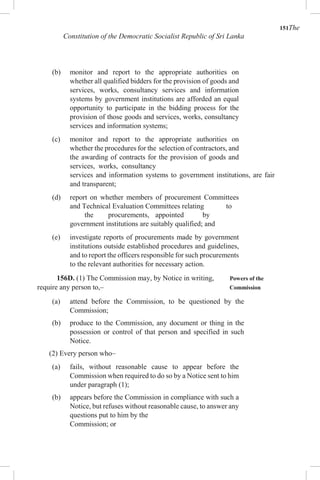 151The
Constitution of the Democratic Socialist Republic of Sri Lanka
(b) monitor and report to the appropriate authorities on
whether all qualified bidders for the provision of goods and
services, works, consultancy services and information
systems by government institutions are afforded an equal
opportunity to participate in the bidding process for the
provision of those goods and services, works, consultancy
services and information systems;
(c) monitor and report to the appropriate authorities on
whether the procedures for the selection of contractors, and
the awarding of contracts for the provision of goods and
services, works, consultancy
services and information systems to government institutions, are fair
and transparent;
(d) report on whether members of procurement Committees
and Technical Evaluation Committees relating to
the procurements, appointed by
government institutions are suitably qualified; and
(e) investigate reports of procurements made by government
institutions outside established procedures and guidelines,
and to report the officers responsible for such procurements
to the relevant authorities for necessary action.
156D. (1) The Commission may, by Notice in writing, Powers of the
require any person to,– Commission
(a) attend before the Commission, to be questioned by the
Commission;
(b) produce to the Commission, any document or thing in the
possession or control of that person and specified in such
Notice.
(2) Every person who–
(a) fails, without reasonable cause to appear before the
Commission when required to do so by a Notice sent to him
under paragraph (1);
(b) appears before the Commission in compliance with such a
Notice, but refuses without reasonable cause, to answer any
questions put to him by the
Commission; or
 