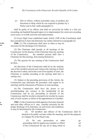 152
The Constitution of the Democratic Socialist Republic of Sri Lanka
(c) fails or refuses, without reasonable cause, to produce any
document or thing which he was required to produce by a
Notice sent to him under paragraph (1),
shall be guilty of an offence and shall on conviction be liable to a fine not
exceeding one hundred thousand rupees or to imprisonment for a term not exceeding
seven years, or to both such fine and imprisonment.
(3) Every High Court established under Article 154P of the Constitution shall
have jurisdiction to hear and determine any matter referred to in paragraph (2).
of the
ion
he
ion
156E. (1) The Commission shall meet as often as may be
necessary for the discharge of its functions.
(2) The Chairman shall preside at all meetings of the
Commission. In the absence of the Chairman from any meeting
of the Commission, the members present shall elect a
Chairman for that meeting, from among themselves.
(3) The quorum for any meeting of the Commission shall
be three.
(4) Decisions of the Commission shall be by the majority
vote of the members present and voting at the meeting at which
the decision is taken, and in the event of an equality of votes, the
Chairman or member presiding at the meeting shall have a
casting vote.
(5) Subject to the preceding provisions of this Article, the
Commission may determine the procedure with regard to its
meetings and the transaction of business at such meetings.
(6) The Commission shall have the power to act
notwithstanding any vacancy in the membership of the
Commission, and no act, proceeding or decision of the
Commission shall be invalid or deemed to be invalid, by reason
only of such vacancy or defect in the appointment of a member.
156F. (1) the Commission shall appoint a Secretary-General
and such other officers as it may consider necessary for the
proper discharge of its functions, on such terms and conditions
as may be determined by the Commission.
(2) All members and officers of the Commission shall be
deemed to be public servants within the meaning, and for the purposes
of, Chapter IX of the Penal Code.
(3) No suit, prosecution or other
proceeding shall lie against any member or officer
of the Commission for any act or thing which in
go
od
fai
 