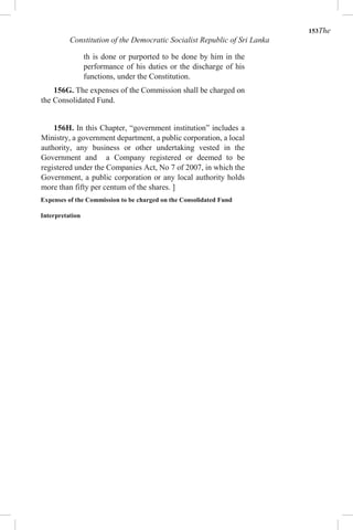 153The
Constitution of the Democratic Socialist Republic of Sri Lanka
th is done or purported to be done by him in the
performance of his duties or the discharge of his
functions, under the Constitution.
156G. The expenses of the Commission shall be charged on
the Consolidated Fund.
156H. In this Chapter, “government institution” includes a
Ministry, a government department, a public corporation, a local
authority, any business or other undertaking vested in the
Government and a Company registered or deemed to be
registered under the Companies Act, No 7 of 2007, in which the
Government, a public corporation or any local authority holds
more than fifty per centum of the shares. ]
Expenses of the Commission to be charged on the Consolidated Fund
Interpretation
 