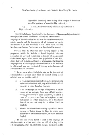 10
The Constitution of the Democratic Socialist Republic of Sri Lanka
department or faculty either at any other campus or branch of
such University or of any other like University.
(3) In this Article “University” includes any institution of
higher education.
8
[22. (1) Sinhala and Tamil shall be the languages of Languages of administration
throughout Sri Lanka and Sinhala shall be the Administration.
language of administration and be used for the maintenance of
public records and the transaction of all business by public
institutions of all the Provinces of Sri Lanka other than the
Northern and Eastern Provinces where Tamil shall be so used :
Provided that the President may, having regard to the
proportion which the Sinhala or Tamil linguistic minority
population in any unit comprising a division of an Assistant
Government Agent, bears to the total population of that area,
direct that both Sinhala and Tamil or a language other than the
language used as the language of administration in the province
in which such area may be situated, be used as the language of
administration for such area.
(2) In any area where Sinhala is used as the language of
administration a person other than an official acting in his
official capacity, shall be entitled :
(a) to receive communications from and to communicate
and transact business with, any official in his official
capacity, in either Tamil or English ;
(b) If the law recognizes his right to inspect or to obtain
copies of or extracts from any official register,
record, publication or other document, to obtain a
copy of, or an extract from such register, record,
publication or other document, or a translation
thereof, as the case may be, in either Tamil or
English;
(c) where a document is executed by any official for the
purpose of being issued to him, to obtain such
document or a translation thereof, in either Tamil or
English ;
(3) In any area where Tamil is used as the language of
administration, a person other than an official acting in his
official capacity, shall be entitled to exercise the rights and to
 