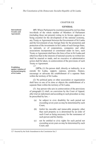 2
The Constitution of the Democratic Socialist Republic of Sri Lanka
CHAPTER XX
GENERAL
International
Treaties and
Agreements
Prohibition
against violation of
territorial integrity
of Sri Lanka
157. Where Parliament by resolution passed by not less than
two-thirds of the whole number of Members of Parliament
(including those not present) voting in its favour, approves as
being essential for the development of the national economy,
any Treaty or Agreement between the Government of Sri Lanka
and the Government of any foreign State for the promotion and
protection of the investments in Sri Lanka of such foreign State,
its nationals, or of corporations, companies and other
associations incorporated or constituted under its laws, such
Treaty or Agreement shall have the force of law in Sri Lanka and
otherwise than in the interests of national security no written law
shall be enacted or made, and no executive or administrative
action shall be taken, in contravention of the provisions of such
Treaty or Agreement.
127
[157A. (1) No person shall, directly or indirectly, in or
outside Sri Lanka, support, espouse, promote, finance,
encourage or advocate the establishment of a separate State
within the territory of Sri Lanka.
(2) No political party or other association or organization
shall have as one of its aims or objects the establishment of a
separate State within the territory of Sri Lanka.
(3) Any person who acts in contravention of the provisions
of paragraph (1) shall, on conviction by the Court of Appeal,
after trial on indictment and according to such procedure as may
be prescribed by law, –
(a) be subject to civic disability for such period not
exceeding seven years as may be determined by such
Court;
(b) forfeit his movable and immovable property other
than such property as is determined by an order of
such Court as being necessary for the sustenance of
such person and his family;
(c) not be entitled to civic rights for such period not
exceeding seven years as may be determined by such
Court; and
127 -Inserted by the Sixth Amendment to the Constitution Sec.3
 