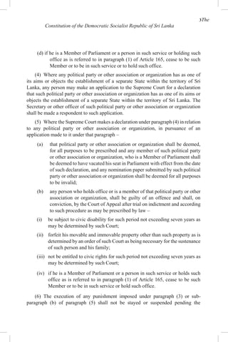 3The
Constitution of the Democratic Socialist Republic of Sri Lanka
(d) if he is a Member of Parliament or a person in such service or holding such
office as is referred to in paragraph (1) of Article 165, cease to be such
Member or to be in such service or to hold such office.
(4) Where any political party or other association or organization has as one of
its aims or objects the establishment of a separate State within the territory of Sri
Lanka, any person may make an application to the Supreme Court for a declaration
that such political party or other association or organization has as one of its aims or
objects the establishment of a separate State within the territory of Sri Lanka. The
Secretary or other officer of such political party or other association or organization
shall be made a respondent to such application.
(5) Where the Supreme Court makes a declaration under paragraph (4) in relation
to any political party or other association or organization, in pursuance of an
application made to it under that paragraph –
(a) that political party or other association or organization shall be deemed,
for all purposes to be prescribed and any member of such political party
or other association or organization, who is a Member of Parliament shall
be deemed to have vacated his seat in Parliament with effect from the date
of such declaration, and any nomination paper submitted by such political
party or other association or organization shall be deemed for all purposes
to be invalid;
(b) any person who holds office or is a member of that political party or other
association or organization, shall be guilty of an offence and shall, on
conviction, by the Court of Appeal after trial on indictment and according
to such procedure as may be prescribed by law –
(i) be subject to civic disability for such period not exceeding seven years as
may be determined by such Court;
(ii) forfeit his movable and immovable property other than such property as is
determined by an order of such Court as being necessary for the sustenance
of such person and his family;
(iii) not be entitled to civic rights for such period not exceeding seven years as
may be determined by such Court;
(iv) if he is a Member of Parliament or a person in such service or holds such
office as is referred to in paragraph (1) of Article 165, cease to be such
Member or to be in such service or hold such office.
(6) The execution of any punishment imposed under paragraph (3) or sub-
paragraph (b) of paragraph (5) shall not be stayed or suspended pending the
 
