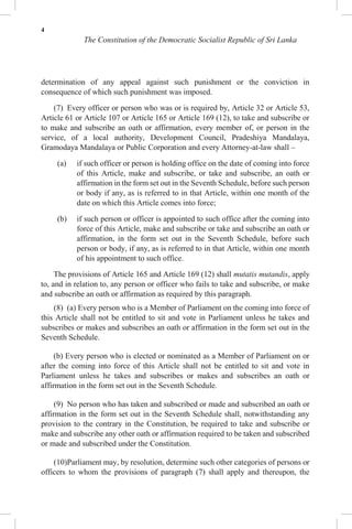 4
The Constitution of the Democratic Socialist Republic of Sri Lanka
determination of any appeal against such punishment or the conviction in
consequence of which such punishment was imposed.
(7) Every officer or person who was or is required by, Article 32 or Article 53,
Article 61 or Article 107 or Article 165 or Article 169 (12), to take and subscribe or
to make and subscribe an oath or affirmation, every member of, or person in the
service, of a local authority, Development Council, Pradeshiya Mandalaya,
Gramodaya Mandalaya or Public Corporation and every Attorney-at-law shall –
(a) if such officer or person is holding office on the date of coming into force
of this Article, make and subscribe, or take and subscribe, an oath or
affirmation in the form set out in the Seventh Schedule, before such person
or body if any, as is referred to in that Article, within one month of the
date on which this Article comes into force;
(b) if such person or officer is appointed to such office after the coming into
force of this Article, make and subscribe or take and subscribe an oath or
affirmation, in the form set out in the Seventh Schedule, before such
person or body, if any, as is referred to in that Article, within one month
of his appointment to such office.
The provisions of Article 165 and Article 169 (12) shall mutatis mutandis, apply
to, and in relation to, any person or officer who fails to take and subscribe, or make
and subscribe an oath or affirmation as required by this paragraph.
(8) (a) Every person who is a Member of Parliament on the coming into force of
this Article shall not be entitled to sit and vote in Parliament unless he takes and
subscribes or makes and subscribes an oath or affirmation in the form set out in the
Seventh Schedule.
(b) Every person who is elected or nominated as a Member of Parliament on or
after the coming into force of this Article shall not be entitled to sit and vote in
Parliament unless he takes and subscribes or makes and subscribes an oath or
affirmation in the form set out in the Seventh Schedule.
(9) No person who has taken and subscribed or made and subscribed an oath or
affirmation in the form set out in the Seventh Schedule shall, notwithstanding any
provision to the contrary in the Constitution, be required to take and subscribe or
make and subscribe any other oath or affirmation required to be taken and subscribed
or made and subscribed under the Constitution.
(10)Parliament may, by resolution, determine such other categories of persons or
officers to whom the provisions of paragraph (7) shall apply and thereupon, the
 