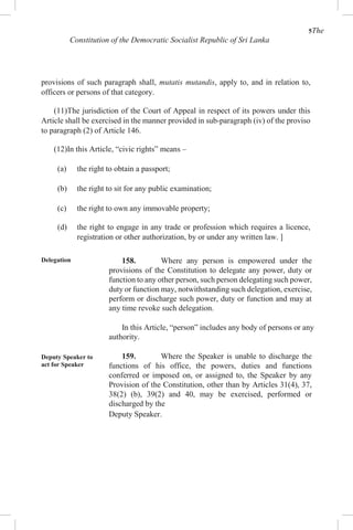 5The
Constitution of the Democratic Socialist Republic of Sri Lanka
provisions of such paragraph shall, mutatis mutandis, apply to, and in relation to,
officers or persons of that category.
(11)The jurisdiction of the Court of Appeal in respect of its powers under this
Article shall be exercised in the manner provided in sub-paragraph (iv) of the proviso
to paragraph (2) of Article 146.
(12)In this Article, “civic rights” means –
(a) the right to obtain a passport;
(b) the right to sit for any public examination;
(c) the right to own any immovable property;
(d) the right to engage in any trade or profession which requires a licence,
registration or other authorization, by or under any written law. ]
Delegation
Deputy Speaker to
act for Speaker
158. Where any person is empowered under the
provisions of the Constitution to delegate any power, duty or
function to any other person, such person delegating such power,
duty or function may, notwithstanding such delegation, exercise,
perform or discharge such power, duty or function and may at
any time revoke such delegation.
In this Article, “person” includes any body of persons or any
authority.
159. Where the Speaker is unable to discharge the
functions of his office, the powers, duties and functions
conferred or imposed on, or assigned to, the Speaker by any
Provision of the Constitution, other than by Articles 31(4), 37,
38(2) (b), 39(2) and 40, may be exercised, performed or
discharged by the
Deputy Speaker.
 
