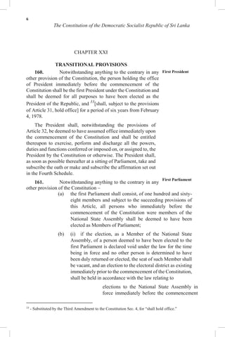 6
The Constitution of the Democratic Socialist Republic of Sri Lanka
CHAPTER XXI
TRANSITIONAL PROVISIONS
160. Notwithstanding anything to the contrary in any
other provision of the Constitution, the person holding the office
of President immediately before the commencement of the
Constitution shall be the first President under the Constitution and
shall be deemed for all purposes to have been elected as the
President of the Republic, and 33
[shall, subject to the provisions
of Article 31, hold office] for a period of six years from February
4, 1978.
The President shall, notwithstanding the provisions of
Article 32, be deemed to have assumed office immediately upon
the commencement of the Constitution and shall be entitled
thereupon to exercise, perform and discharge all the powers,
duties and functions conferred or imposed on, or assigned to, the
President by the Constitution or otherwise. The President shall,
as soon as possible thereafter at a sitting of Parliament, take and
subscribe the oath or make and subscribe the affirmation set out
in the Fourth Schedule.
161. Notwithstanding anything to the contrary in any
other provision of the Constitution –
First President
First Parliament
(a) the first Parliament shall consist, of one hundred and sixty-
eight members and subject to the succeeding provisions of
this Article, all persons who immediately before the
commencement of the Constitution were members of the
National State Assembly shall be deemed to have been
elected as Members of Parliament;
(b) (i) if the election, as a Member of the National State
Assembly, of a person deemed to have been elected to the
first Parliament is declared void under the law for the time
being in force and no other person is determined to have
been duly returned or elected, the seat of such Member shall
be vacant, and an election to the electoral district as existing
immediately prior to the commencement of the Constitution,
shall be held in accordance with the law relating to
elections to the National State Assembly in
force immediately before the commencement
33
- Substituted by the Third Amendment to the Constitution Sec. 4, for “shall hold office.”
 