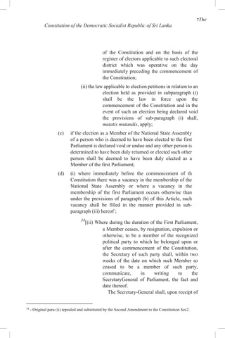 7The
Constitution of the Democratic Socialist Republic of Sri Lanka
of the Constitution and on the basis of the
register of electors applicable to such electoral
district which was operative on the day
immediately preceding the commencement of
the Constitution;
(ii) the law applicable to election petitions in relation to an
election held as provided in subparagraph (i)
shall be the law in force upon the
commencement of the Constitution and in the
event of such an election being declared void
the provisions of sub-paragraph (i) shall,
mutatis mutandis, apply;
(c) if the election as a Member of the National State Assembly
of a person who is deemed to have been elected to the first
Parliament is declared void or undue and any other person is
determined to have been duly returned or elected such other
person shall be deemed to have been duly elected as a
Member of the first Parliament;
(d) (i) where immediately before the commencement of th
Constitution there was a vacancy in the membership of the
National State Assembly or where a vacancy in the
membership of the first Parliament occurs otherwise than
under the provisions of paragraph (b) of this Article, such
vacancy shall be filled in the manner provided in sub-
paragraph (iii) hereof ;
34
[(ii) Where during the duration of the First Parliament,
a Member ceases, by resignation, expulsion or
otherwise, to be a member of the recognized
political party to which he belonged upon or
after the commencement of the Constitution,
the Secretary of such party shall, within two
weeks of the date on which such Member so
ceased to be a member of such party,
communicate, in writing to the
SecretaryGeneral of Parliament, the fact and
date thereof.
The Secretary-General shall, upon receipt of
34
- Original para (ii) repealed and substituted by the Second Amendment to the Constitution Sec2.
 