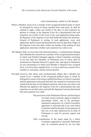 8
The Constitution of the Democratic Socialist Republic of Sri Lanka
such communication, submit it to the Speaker.
Where a Member ceases to be a member of the recognized political party to which
he belonged by reason of being expelled from such party, he shall be
entitled to apply, within one month of the date of such expulsion by
petition in writing, to the Supreme Court for a determination that such
expulsion was invalid. In the event of any such application being made,
the Registrar of the Supreme Court shall forthwith inform the Secretary-
General of Parliament in writing, of such application, every such
application shall be heard and determined by not less than three Judges of
the Supreme Court who shall, within two months of the making of such
application, determine whether such expulsion was valid or not.
The Speaker shall, on receiving in the aforesaid manner, a communication alleging
that a Member has ceased to be a member of the recognized political party
to which such Member belonged, appoint a Select Committee consisting
of not less than five Members of Parliament (one of whom shall be
nominated as Chairman thereof) to inquire into, and report to Parliament
on, the circumstances in which such Member is alleged to have resigned
from, or to have been expelled from, or to have otherwise ceased to be a
member of, such party, and the reasons therefor :
Provided, however, that where such communication alleges that a Member has
ceased to be a member of the recognized political party to which he
belonged by reason of his being expelled therefrom, no Select Committee
shall be appointed as aforesaid until after the expiration of a period of one
month from the date of such alleged expulsion, and in any case where such
Member has applied to the Supreme Court for a determination that such
expulsion was invalid, unless and until the Supreme Court has determined
that such expulsion was valid.
The provisions of the Parliament (Powers and Privileges)
Act shall, mutatis mutandis, apply in relation to
proceedings before, and to the privileges,
immunities and powers of, a Select Committee
appointed as aforesaid and every such Select
Committee shall be deemed, for the purposes of
that Act, to be duly authorized by an order of
Parliament to send for persons, papers and
records.
After consideration of the report made by a Select
Committee appointed as aforesaid, Parliament
may, by resolution passed by not less than
 