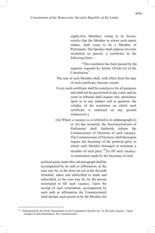 9The
Constitution of the Democratic Socialist Republic of Sri Lanka
eighty-five Members voting in its favour,
resolve that the Member to whom such report
relates, shall cease to be a Member of
Parliament. The Speaker shall endorse on every
resolution so passed, a certificate in the
following form :–
“This resolution has been passed by the
majority required by Article 161(d) (ii) of the
Constitution”.
The seat of such Member shall, with effect from the date
of such certificate, become vacant.
Every such certificate shall be conclusive for all purposes
and shall not be questioned in any court, and no
court or tribunal shall inquire into, pronounce
upon or in any manner call in question, the
validity of the resolution on which such
certificate is endorsed on any ground
whatsoever.]
(iii) Where a vacancy as is referred to in subparagraph (i)
or (ii) has occurred, the SecretaryGeneral of
Parliament shall forthwith inform the
Commissioner of Elections of such vacancy.
The Commissioner of Elections shall thereupon
require the Secretary of the political party to
which such Member belonged to nominate a
member of such party 35
[to fill such vacancy.
A nomination made by the Secretary of such
political party under this sub-paragraph shall be
accompanied by an oath or affirmation, as the
case may be, in the form set out in the Seventh
Schedule, taken and subscribed or made and
subscribed, as the case may be, by the person
nominated to fill such vacancy. Upon the
receipt of such nomination, accompanied by
such oath or affirmation the Commissioner]
shall declare such person to be the Member for
35
- Substituted by the Sixth Amendment to the Constitution Sec4(1) for "to fill such vacancy. Upon
receipt of such nomination, the Commissioner".
 