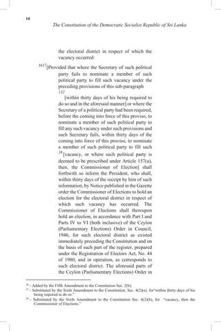 10
The Constitution of the Democratic Socialist Republic of Sri Lanka
the electoral district in respect of which the
vacancy occurred:
3637
[Provided that where the Secretary of such political
party fails to nominate a member of such
political party to fill such vacancy under the
preceding provisions of this sub-paragraph
132
[within thirty days of his being required to
do so and in the aforesaid manner] or where the
Secretary of a political party had been required,
before the coming into force of this proviso, to
nominate a member of such political party to
fill any such vacancy under such provisions and
such Secretary fails, within thirty days of the
coming into force of this proviso, to nominate
a member of such political party to fill such
38
[vacancy, or where such political party is
deemed to be prescribed under Article 157(a),
then, the Commissioner of Election] shall
forthwith so inform the President, who shall,
within thirty days of the receipt by him of such
information, by Notice published in the Gazette
order the Commissioner of Elections to hold an
election for the electoral district in respect of
which such vacancy has occurred. The
Commissioner of Elections shall thereupon
hold an election, in accordance with Part I and
Parts IV to VI (both inclusive) of the Ceylon
(Parliamentary Elections) Order in Council,
1946, for such electoral district as existed
immediately preceding the Constitution and on
the basis of such part of the register, prepared
under the Registration of Electors Act, No. 44
of 1980, and in operation, as corresponds to
such electoral district. The aforesaid parts of
the Ceylon (Parliamentary Elections) Order in
36
- Added by the Fifth Amendment to the Constitution Sec. 2(b).
37
- Substituted by the Sixth Amendment to the Constitution, Sec. 4(2)(a), for“within thirty days of his
being required to do so.”
38
- Substituted by the Sixth Amendment to the Constitution Sec. 4(2)(b), for “vacancy, then the
Commissioner of Elections.”
 
